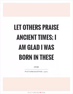 Let others praise ancient times; I am glad I was born in these Picture Quote #1