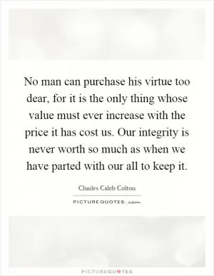 No man can purchase his virtue too dear, for it is the only thing whose value must ever increase with the price it has cost us. Our integrity is never worth so much as when we have parted with our all to keep it Picture Quote #1