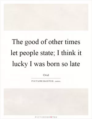 The good of other times let people state; I think it lucky I was born so late Picture Quote #1