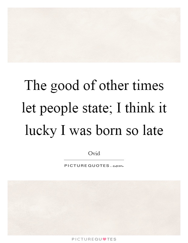 The good of other times let people state; I think it lucky I was born so late Picture Quote #1