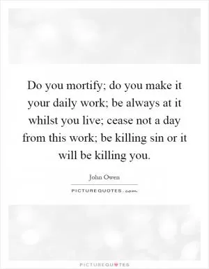 Do you mortify; do you make it your daily work; be always at it whilst you live; cease not a day from this work; be killing sin or it will be killing you Picture Quote #1