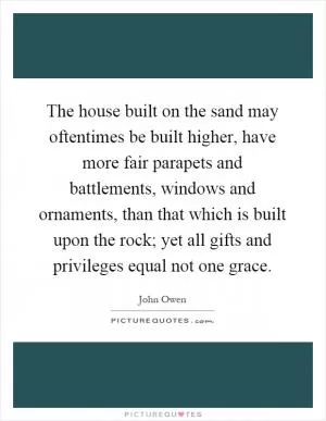 The house built on the sand may oftentimes be built higher, have more fair parapets and battlements, windows and ornaments, than that which is built upon the rock; yet all gifts and privileges equal not one grace Picture Quote #1