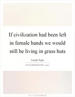 If civilization had been left in female hands we would still be living in grass huts Picture Quote #1