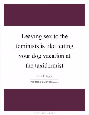 Leaving sex to the feminists is like letting your dog vacation at the taxidermist Picture Quote #1