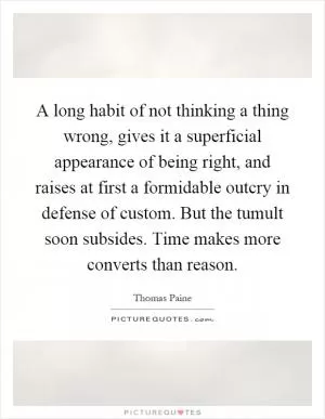 A long habit of not thinking a thing wrong, gives it a superficial appearance of being right, and raises at first a formidable outcry in defense of custom. But the tumult soon subsides. Time makes more converts than reason Picture Quote #1