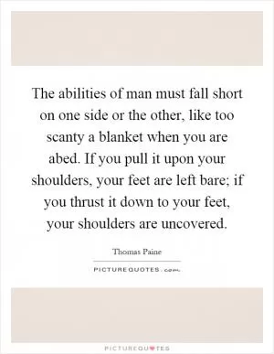 The abilities of man must fall short on one side or the other, like too scanty a blanket when you are abed. If you pull it upon your shoulders, your feet are left bare; if you thrust it down to your feet, your shoulders are uncovered Picture Quote #1