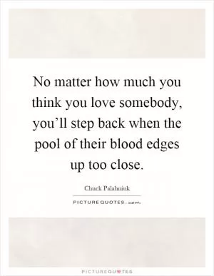 No matter how much you think you love somebody, you’ll step back when the pool of their blood edges up too close Picture Quote #1