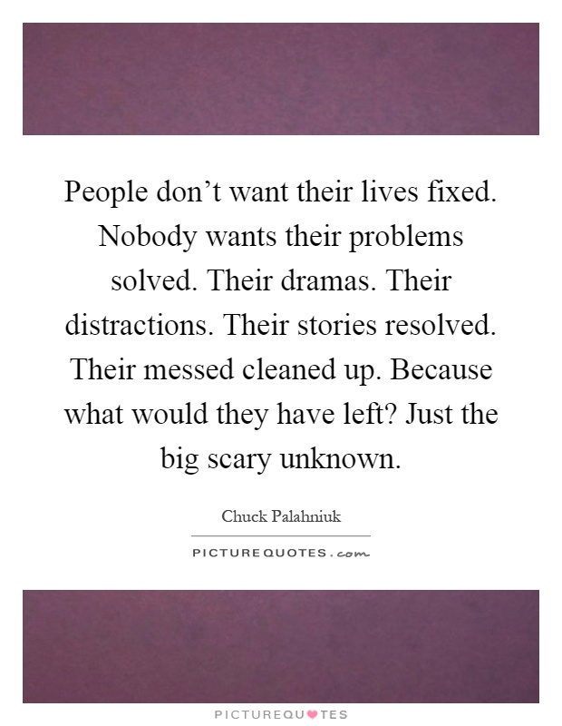 People don't want their lives fixed. Nobody wants their problems solved. Their dramas. Their distractions. Their stories resolved. Their messed cleaned up. Because what would they have left? Just the big scary unknown Picture Quote #1