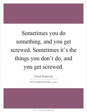 Sometimes you do something, and you get screwed. Sometimes it’s the things you don’t do, and you get screwed Picture Quote #1