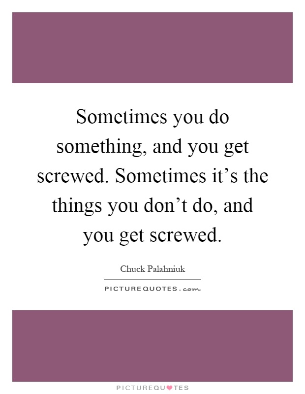 Sometimes you do something, and you get screwed. Sometimes it's the things you don't do, and you get screwed Picture Quote #1