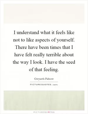 I understand what it feels like not to like aspects of yourself. There have been times that I have felt really terrible about the way I look. I have the seed of that feeling Picture Quote #1