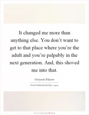 It changed me more than anything else. You don’t want to get to that place where you’re the adult and you’re palpably in the next generation. And, this shoved me into that Picture Quote #1
