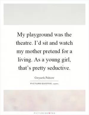 My playground was the theatre. I’d sit and watch my mother pretend for a living. As a young girl, that’s pretty seductive Picture Quote #1