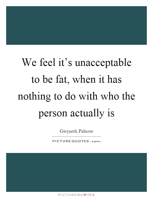 We feel it's unacceptable to be fat, when it has nothing to do with who the person actually is Picture Quote #1