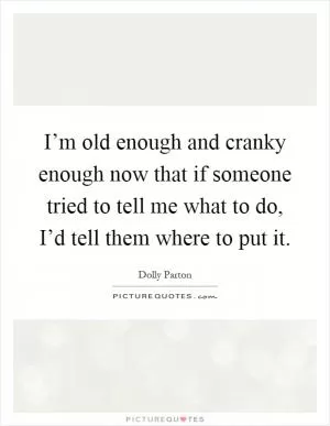 I’m old enough and cranky enough now that if someone tried to tell me what to do, I’d tell them where to put it Picture Quote #1