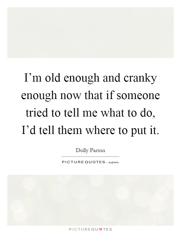 I'm old enough and cranky enough now that if someone tried to tell me what to do, I'd tell them where to put it Picture Quote #1
