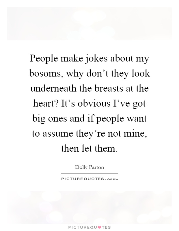 People make jokes about my bosoms, why don't they look underneath the breasts at the heart? It's obvious I've got big ones and if people want to assume they're not mine, then let them Picture Quote #1