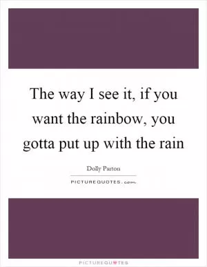 The way I see it, if you want the rainbow, you gotta put up with the rain Picture Quote #1