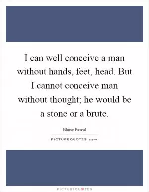 I can well conceive a man without hands, feet, head. But I cannot conceive man without thought; he would be a stone or a brute Picture Quote #1