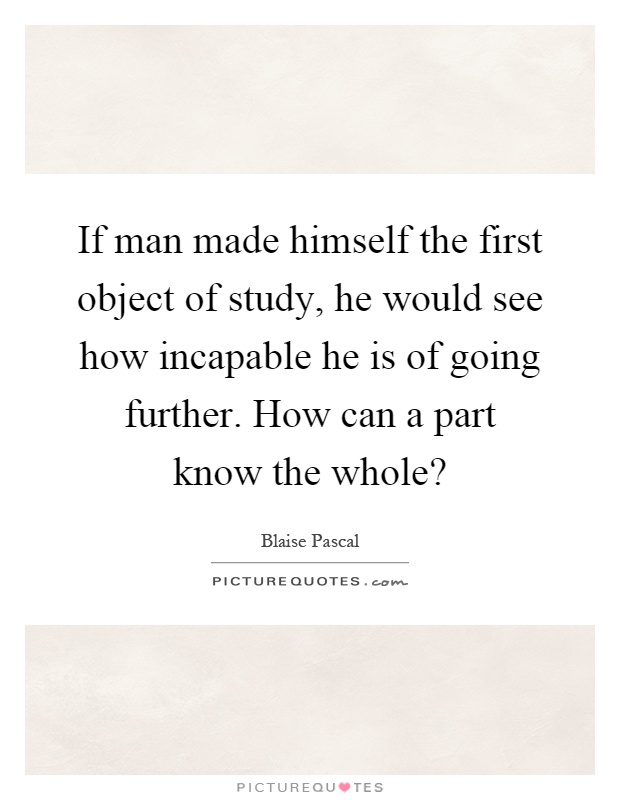 If man made himself the first object of study, he would see how incapable he is of going further. How can a part know the whole? Picture Quote #1