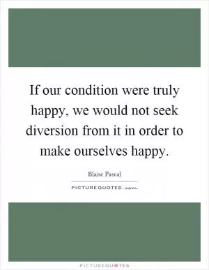 If our condition were truly happy, we would not seek diversion from it in order to make ourselves happy Picture Quote #1