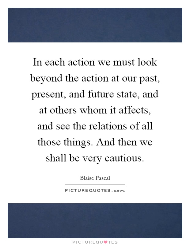 In each action we must look beyond the action at our past, present, and future state, and at others whom it affects, and see the relations of all those things. And then we shall be very cautious Picture Quote #1