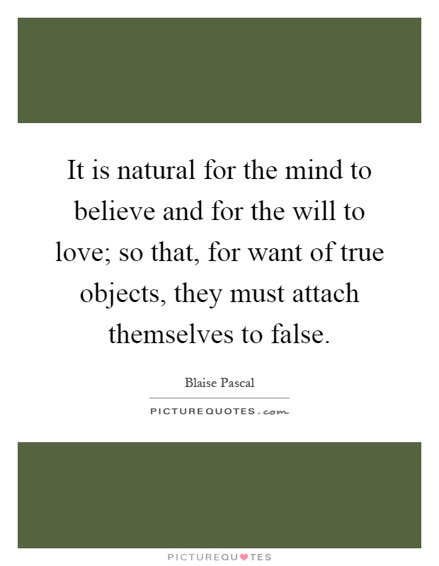 It is natural for the mind to believe and for the will to love; so that, for want of true objects, they must attach themselves to false Picture Quote #1