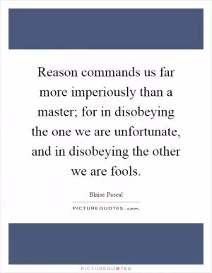 Reason commands us far more imperiously than a master; for in disobeying the one we are unfortunate, and in disobeying the other we are fools Picture Quote #1