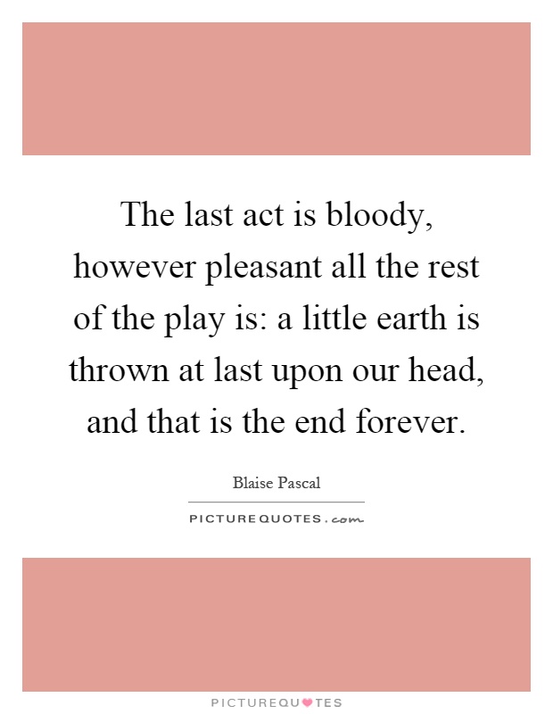 The last act is bloody, however pleasant all the rest of the play is: a little earth is thrown at last upon our head, and that is the end forever Picture Quote #1