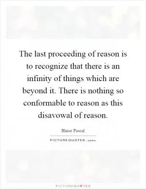 The last proceeding of reason is to recognize that there is an infinity of things which are beyond it. There is nothing so conformable to reason as this disavowal of reason Picture Quote #1