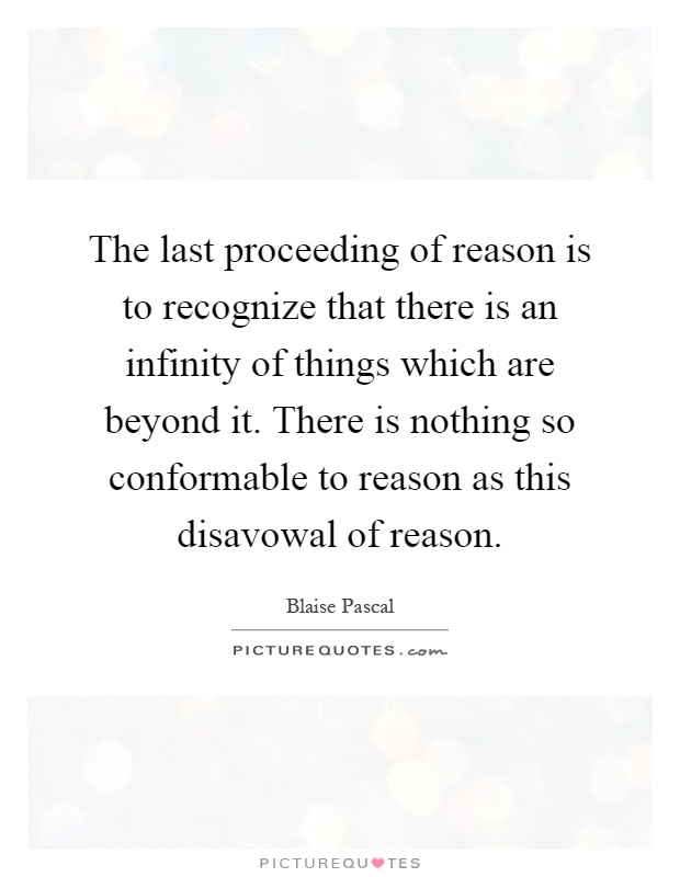 The last proceeding of reason is to recognize that there is an infinity of things which are beyond it. There is nothing so conformable to reason as this disavowal of reason Picture Quote #1