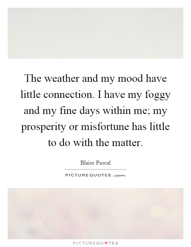 The weather and my mood have little connection. I have my foggy and my fine days within me; my prosperity or misfortune has little to do with the matter Picture Quote #1