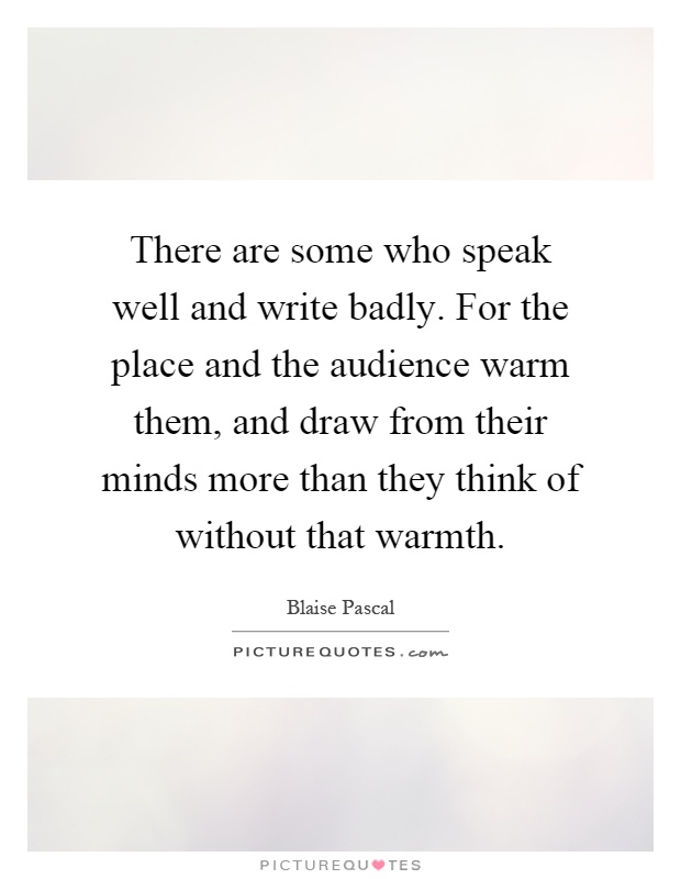 There are some who speak well and write badly. For the place and the audience warm them, and draw from their minds more than they think of without that warmth Picture Quote #1