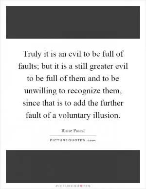 Truly it is an evil to be full of faults; but it is a still greater evil to be full of them and to be unwilling to recognize them, since that is to add the further fault of a voluntary illusion Picture Quote #1