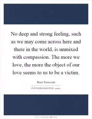 No deep and strong feeling, such as we may come across here and there in the world, is unmixed with compassion. The more we love, the more the object of our love seems to us to be a victim Picture Quote #1