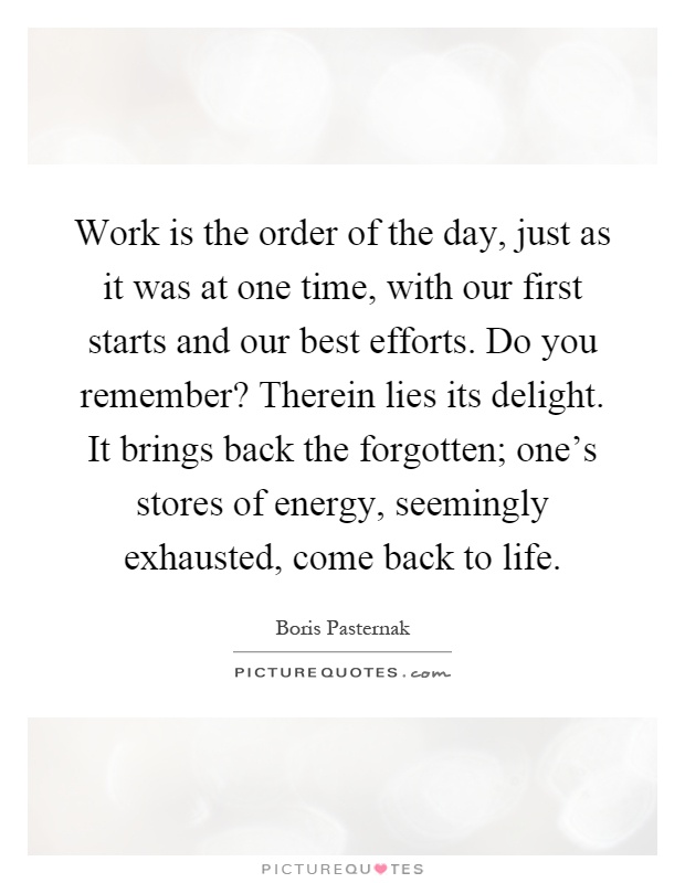 Work is the order of the day, just as it was at one time, with our first starts and our best efforts. Do you remember? Therein lies its delight. It brings back the forgotten; one's stores of energy, seemingly exhausted, come back to life Picture Quote #1