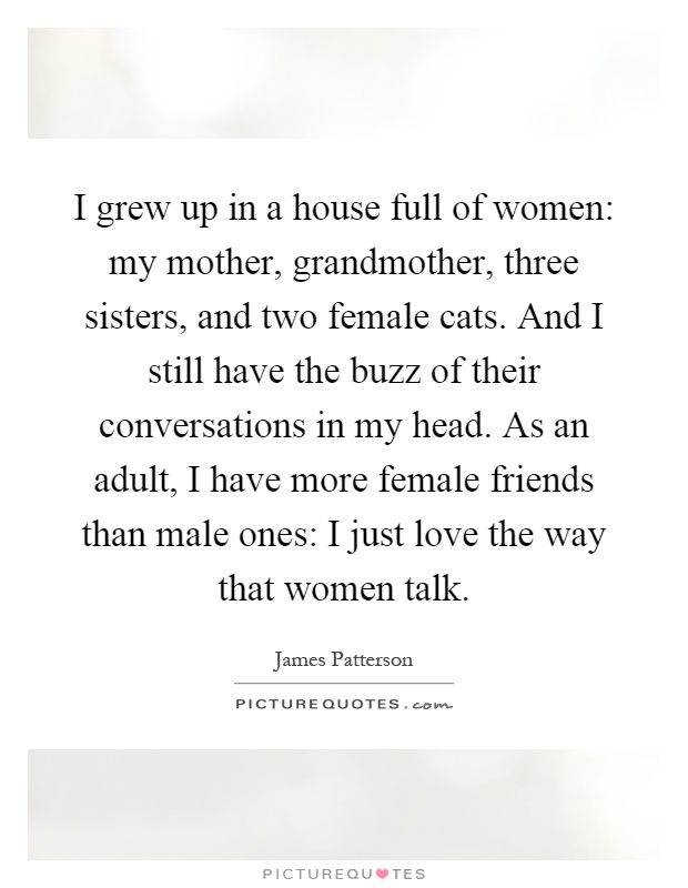 I grew up in a house full of women: my mother, grandmother, three sisters, and two female cats. And I still have the buzz of their conversations in my head. As an adult, I have more female friends than male ones: I just love the way that women talk Picture Quote #1