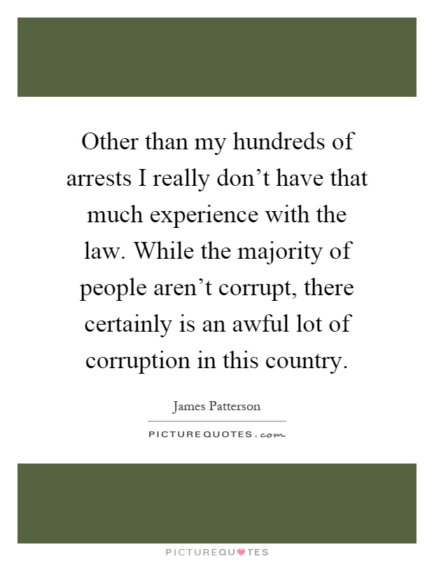Other than my hundreds of arrests I really don't have that much experience with the law. While the majority of people aren't corrupt, there certainly is an awful lot of corruption in this country Picture Quote #1