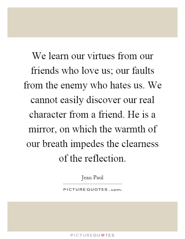 We learn our virtues from our friends who love us; our faults from the enemy who hates us. We cannot easily discover our real character from a friend. He is a mirror, on which the warmth of our breath impedes the clearness of the reflection Picture Quote #1
