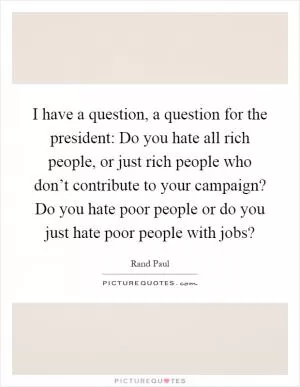 I have a question, a question for the president: Do you hate all rich people, or just rich people who don’t contribute to your campaign? Do you hate poor people or do you just hate poor people with jobs? Picture Quote #1