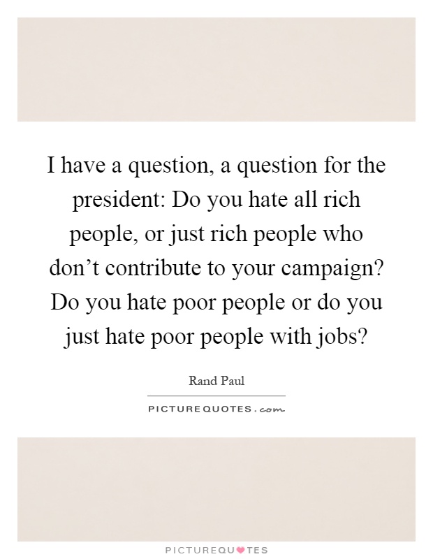 I have a question, a question for the president: Do you hate all rich people, or just rich people who don't contribute to your campaign? Do you hate poor people or do you just hate poor people with jobs? Picture Quote #1