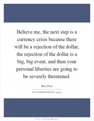 Believe me, the next step is a currency crisis because there will be a rejection of the dollar, the rejection of the dollar is a big, big event, and then your personal liberties are going to be severely threatened Picture Quote #1