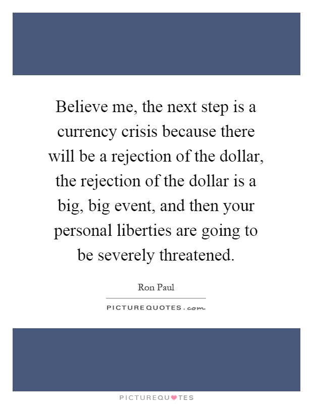 Believe me, the next step is a currency crisis because there will be a rejection of the dollar, the rejection of the dollar is a big, big event, and then your personal liberties are going to be severely threatened Picture Quote #1