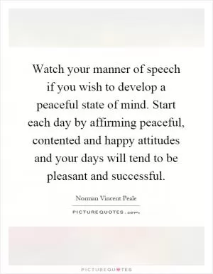 Watch your manner of speech if you wish to develop a peaceful state of mind. Start each day by affirming peaceful, contented and happy attitudes and your days will tend to be pleasant and successful Picture Quote #1