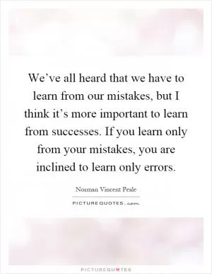 We’ve all heard that we have to learn from our mistakes, but I think it’s more important to learn from successes. If you learn only from your mistakes, you are inclined to learn only errors Picture Quote #1