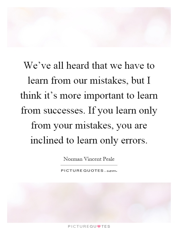 We've all heard that we have to learn from our mistakes, but I think it's more important to learn from successes. If you learn only from your mistakes, you are inclined to learn only errors Picture Quote #1