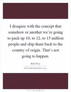 I disagree with the concept that somehow or another we’re going to pack up 10, to 12, to 15 million people and ship them back to the country of origin. That’s not going to happen Picture Quote #1