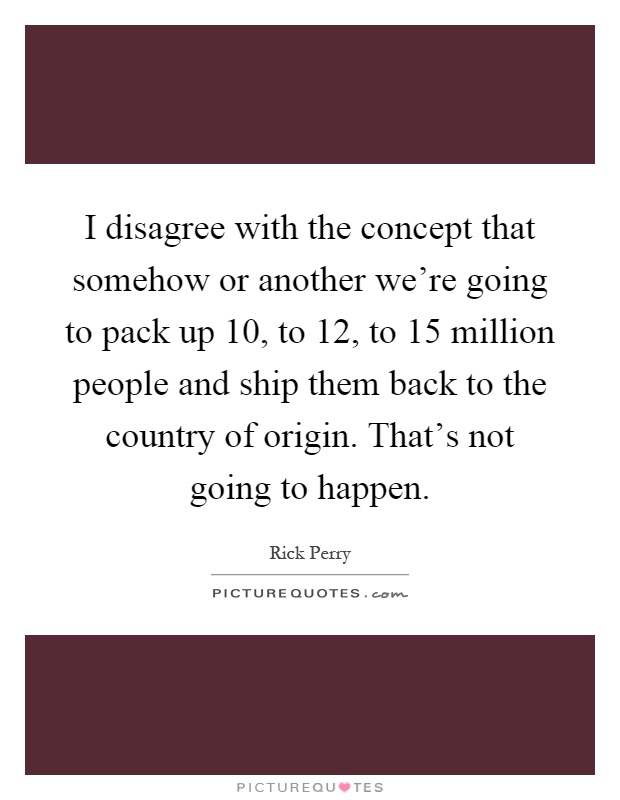 I disagree with the concept that somehow or another we're going to pack up 10, to 12, to 15 million people and ship them back to the country of origin. That's not going to happen Picture Quote #1