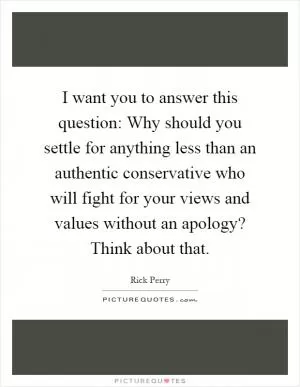 I want you to answer this question: Why should you settle for anything less than an authentic conservative who will fight for your views and values without an apology? Think about that Picture Quote #1