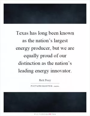 Texas has long been known as the nation’s largest energy producer, but we are equally proud of our distinction as the nation’s leading energy innovator Picture Quote #1